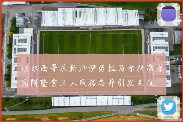 切尔西寻求新帅伊劳拉马尔科席尔瓦阿隆索三人风格各异引发关注