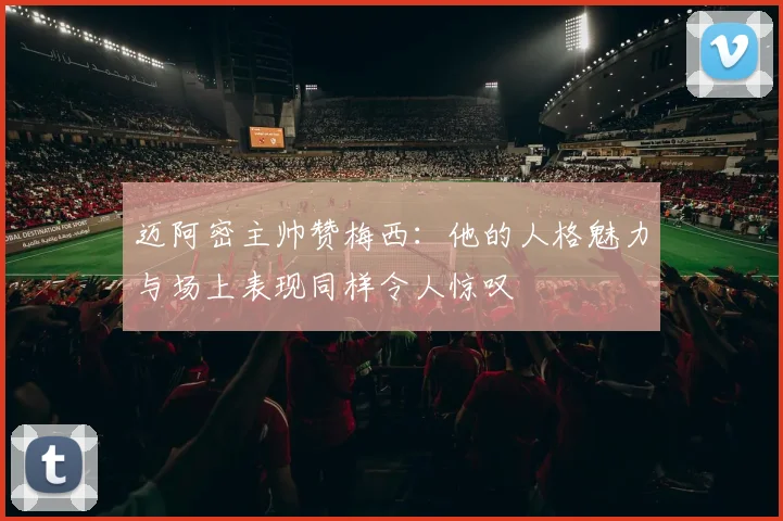 迈阿密主帅赞梅西：他的人格魅力与场上表现同样令人惊叹
