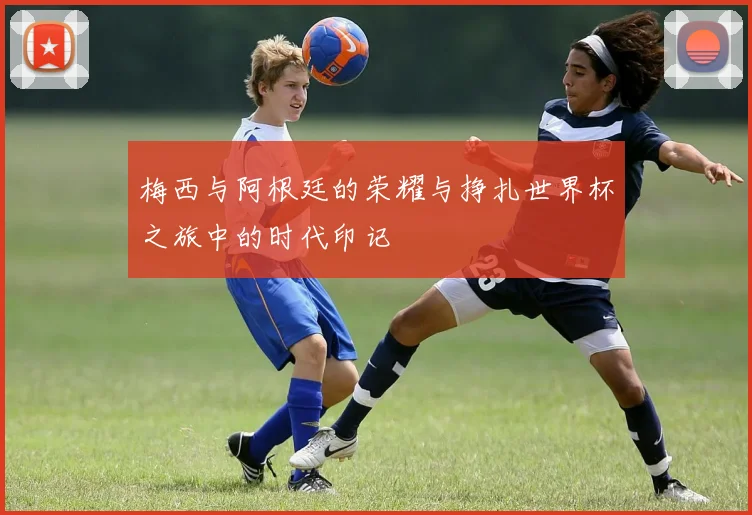 梅西与阿根廷的荣耀与挣扎世界杯之旅中的时代印记