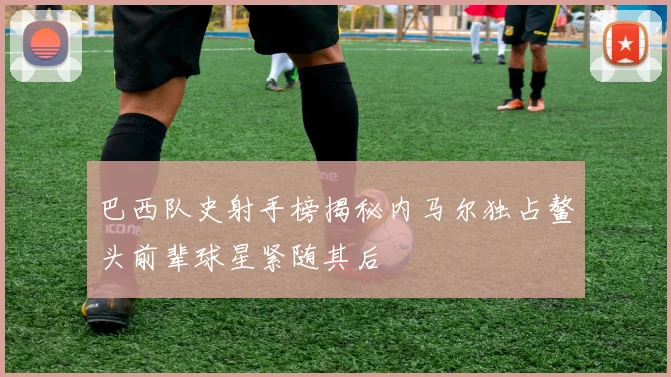 巴西队史射手榜揭秘内马尔独占鳌头前辈球星紧随其后