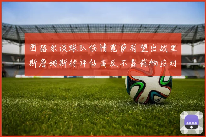 图赫尔谈球队伤情宽萨有望出战里斯詹姆斯待评估高反不靠药物应对