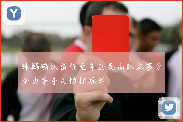 韩鹏确认留任至年底泰山队本赛季全力争夺足协杯冠军