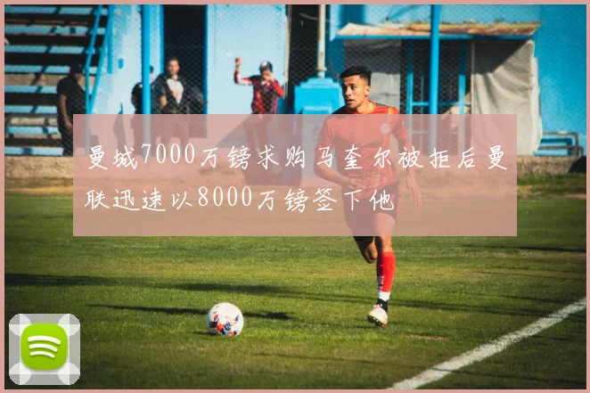 曼城7000万镑求购马奎尔被拒后曼联迅速以8000万镑签下他