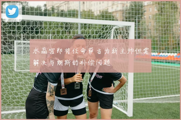 水晶宫即将任命萨吉为新主帅但需解决与朗斯的补偿问题