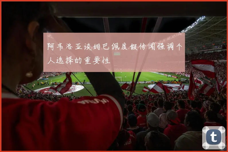 阿韦洛亚谈姆巴佩度假传闻强调个人选择的重要性