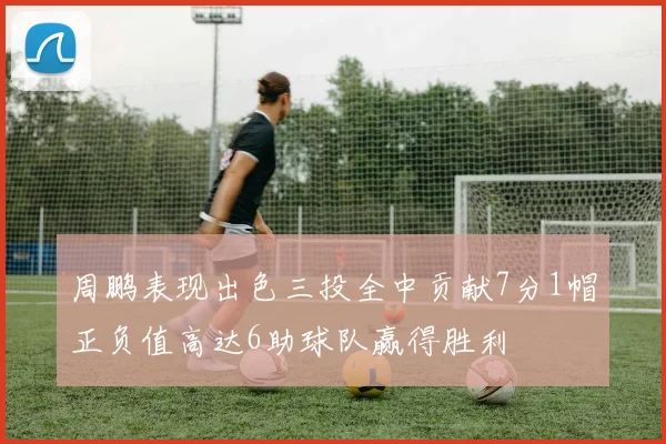 周鹏表现出色三投全中贡献7分1帽正负值高达6助球队赢得胜利