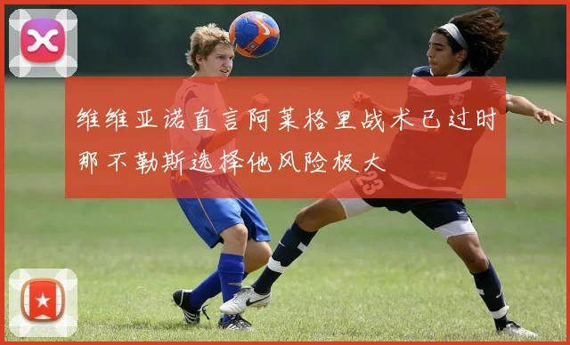 维维亚诺直言阿莱格里战术已过时那不勒斯选择他风险极大