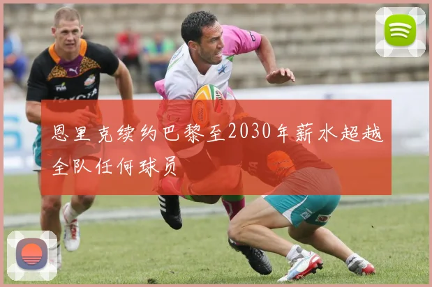 恩里克续约巴黎至2030年薪水超越全队任何球员