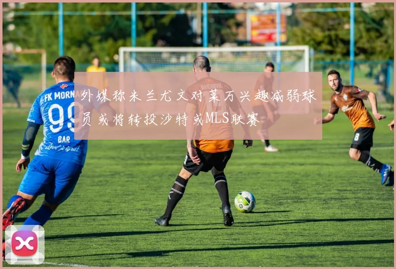 外媒称米兰尤文对莱万兴趣减弱球员或将转投沙特或MLS联赛