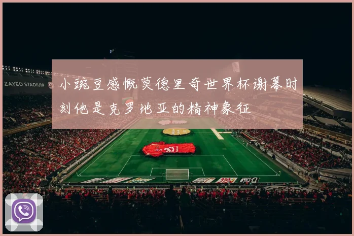 小豌豆感慨莫德里奇世界杯谢幕时刻他是克罗地亚的精神象征
