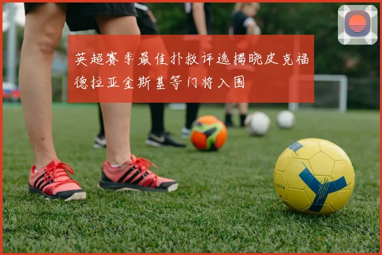 英超赛季最佳扑救评选揭晓皮克福德拉亚金斯基等门将入围