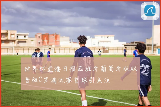 世界杯直播日报西班牙葡萄牙双双晋级C罗淘汰赛首球引关注