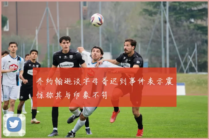 乔约翰逊谈字母哥迟到事件表示震惊称其与印象不符