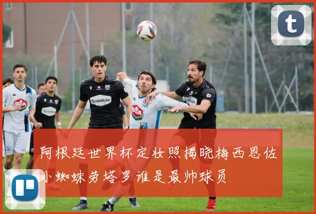 阿根廷世界杯定妆照揭晓梅西恩佐小蜘蛛劳塔罗谁是最帅球员