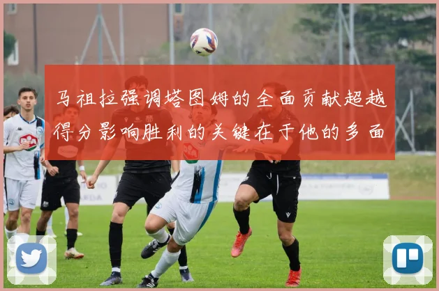 马祖拉强调塔图姆的全面贡献超越得分影响胜利的关键在于他的多面能力